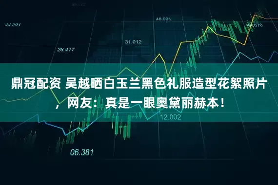 鼎冠配资 吴越晒白玉兰黑色礼服造型花絮照片，网友：真是一眼奥黛丽赫本！