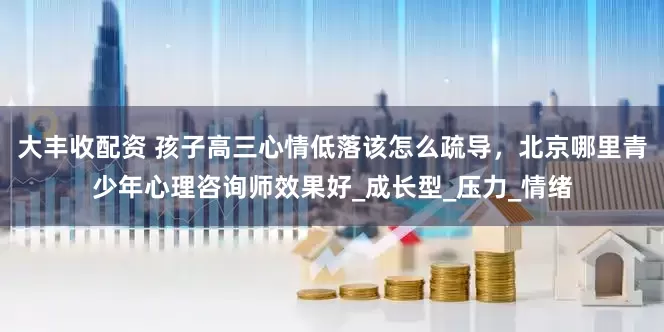 大丰收配资 孩子高三心情低落该怎么疏导，北京哪里青少年心理咨询师效果好_成长型_压力_情绪