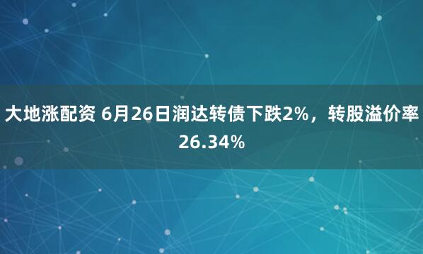 大地涨配资 6月26日润达转债下跌2%，转股溢价率26.34%