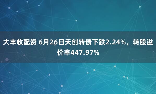 大丰收配资 6月26日天创转债下跌2.24%，转股溢价率447.97%