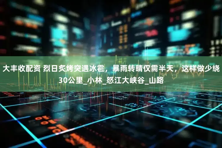 大丰收配资 烈日炙烤突遇冰雹，暴雨转晴仅需半天，这样做少绕30公里_小林_怒江大峡谷_山路