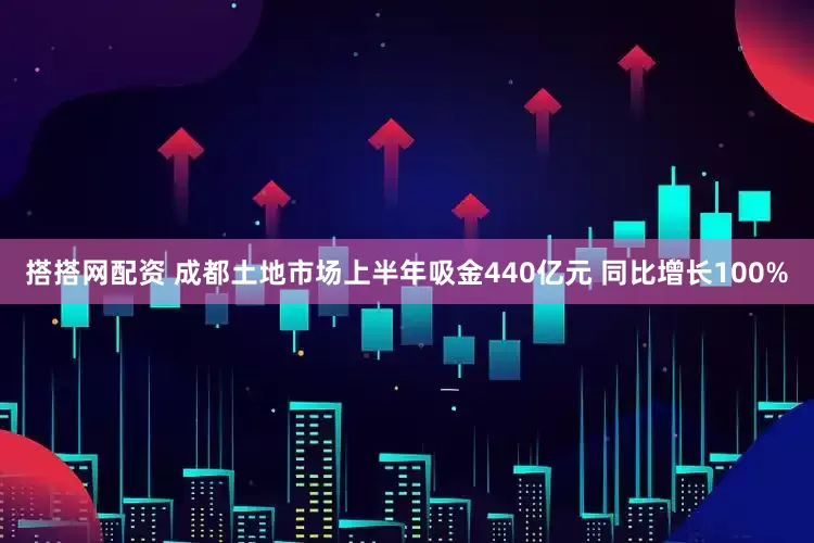 搭搭网配资 成都土地市场上半年吸金440亿元 同比增长100%