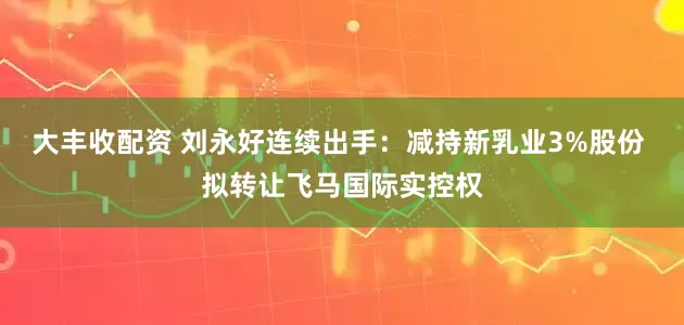 大丰收配资 刘永好连续出手：减持新乳业3%股份 拟转让飞马国际实控权