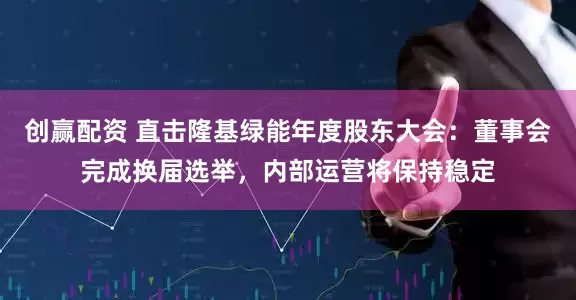 创赢配资 直击隆基绿能年度股东大会：董事会完成换届选举，内部运营将保持稳定