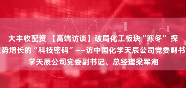 大丰收配资 【高端访谈】破局化工板块“寒冬” 探析天辰公司营收逆势增长的“科技密码”——访中国化学天辰公司党委副书记、总经理梁军湘