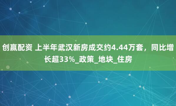 创赢配资 上半年武汉新房成交约4.44万套，同比增长超33%_政策_地块_住房