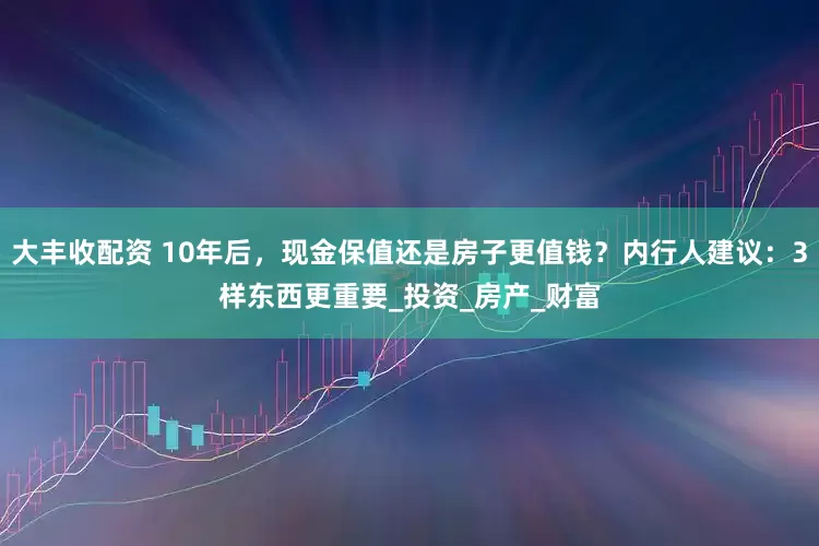 大丰收配资 10年后，现金保值还是房子更值钱？内行人建议：3样东西更重要_投资_房产_财富
