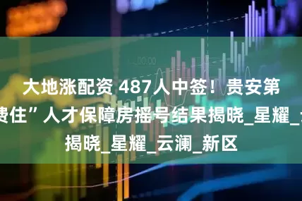 大地涨配资 487人中签！贵安第四批“免费住”人才保障房摇号结果揭晓_星耀_云澜_新区