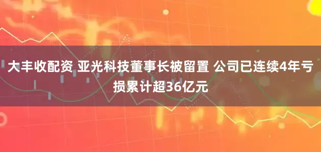 大丰收配资 亚光科技董事长被留置 公司已连续4年亏损累计超36亿元