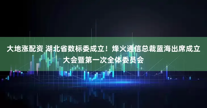 大地涨配资 湖北省数标委成立！烽火通信总裁蓝海出席成立大会暨第一次全体委员会