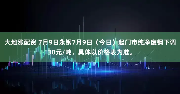 大地涨配资 7月9日永钢7月9日（今日）起门市纯净废钢下调30元/吨，具体以价格表为准。