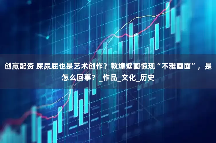 创赢配资 屎尿屁也是艺术创作？敦煌壁画惊现“不雅画面”，是怎么回事？_作品_文化_历史