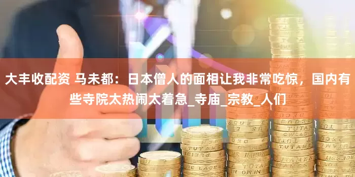 大丰收配资 马未都：日本僧人的面相让我非常吃惊，国内有些寺院太热闹太着急_寺庙_宗教_人们