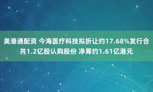 美港通配资 今海医疗科技拟折让约17.68%发行合共1.2亿股认购股份 净筹约1.61亿港元