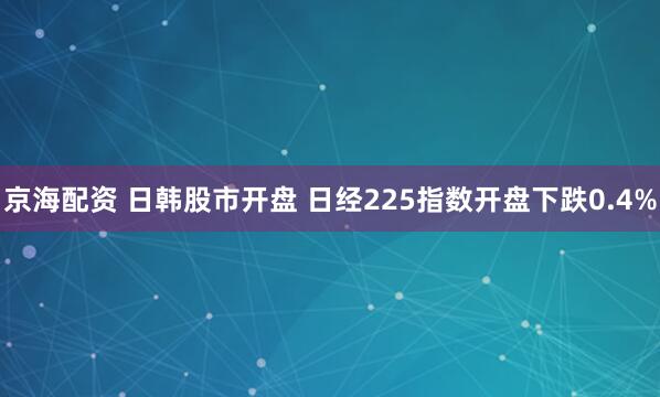 京海配资 日韩股市开盘 日经225指数开盘下跌0.4%