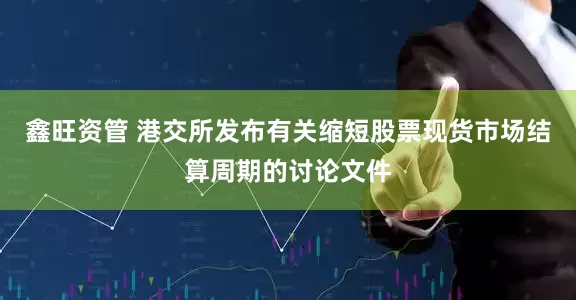 鑫旺资管 港交所发布有关缩短股票现货市场结算周期的讨论文件