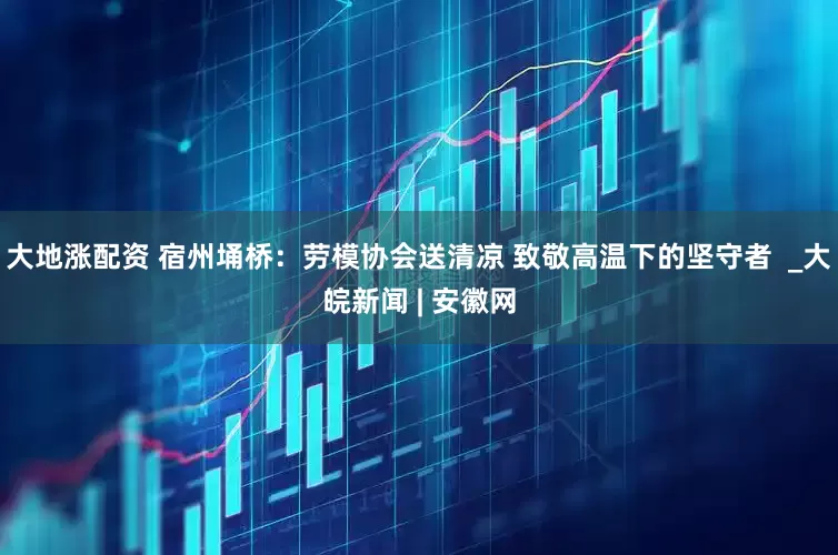 大地涨配资 宿州埇桥：劳模协会送清凉 致敬高温下的坚守者  _大皖新闻 | 安徽网