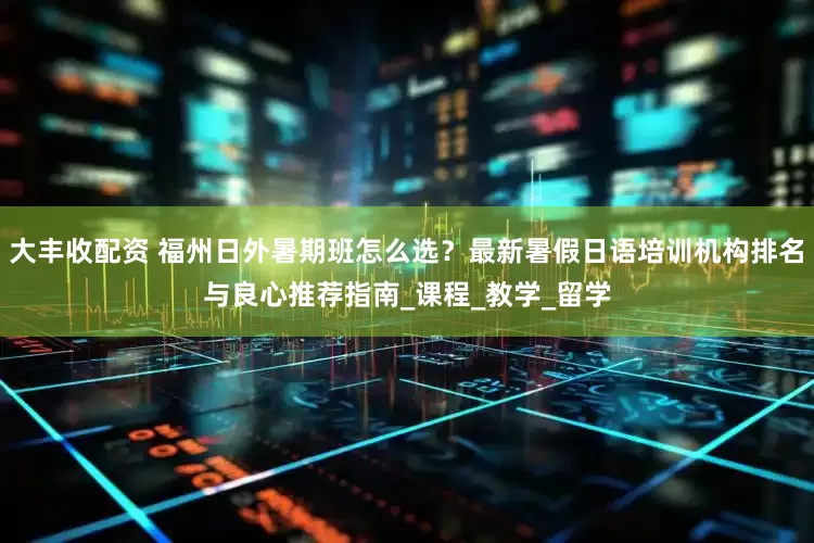 大丰收配资 福州日外暑期班怎么选？最新暑假日语培训机构排名与良心推荐指南_课程_教学_留学