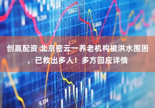 创赢配资 北京密云一养老机构被洪水围困，已救出多人！多方回应详情