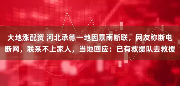 大地涨配资 河北承德一地因暴雨断联，网友称断电断网，联系不上家人，当地回应：已有救援队去救援