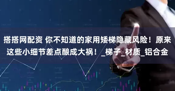 搭搭网配资 你不知道的家用矮梯隐藏风险！原来这些小细节差点酿成大祸！_梯子_材质_铝合金