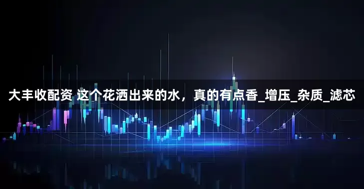 大丰收配资 这个花洒出来的水，真的有点香_增压_杂质_滤芯