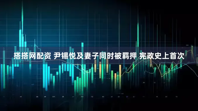 搭搭网配资 尹锡悦及妻子同时被羁押 宪政史上首次