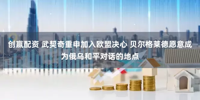 创赢配资 武契奇重申加入欧盟决心 贝尔格莱德愿意成为俄乌和平对话的地点