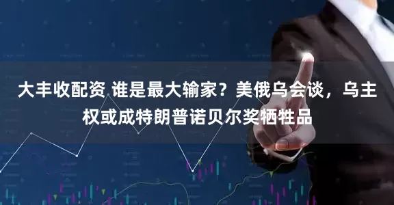 大丰收配资 谁是最大输家？美俄乌会谈，乌主权或成特朗普诺贝尔奖牺牲品