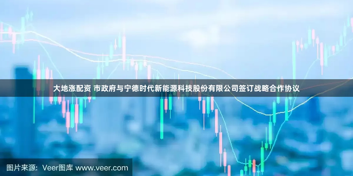 大地涨配资 市政府与宁德时代新能源科技股份有限公司签订战略合作协议